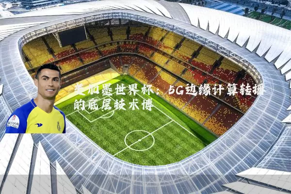 美加墨世界杯:5G边缘计算转播的底层技术博弈