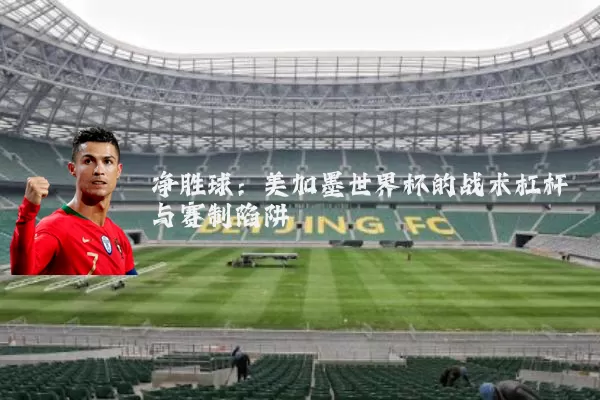 净胜球：美加墨世界杯的战术杠杆与赛制陷阱