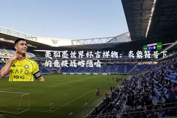 美加墨世界杯吉祥物:表象符号下的竞技战略隐喻