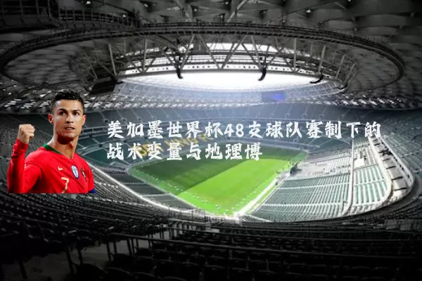 美加墨世界杯48支球队赛制下的战术变量与地理博弈